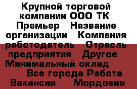 Крупной торговой компании ООО ТК «Премьер › Название организации ­ Компания-работодатель › Отрасль предприятия ­ Другое › Минимальный оклад ­ 23 000 - Все города Работа » Вакансии   . Мордовия респ.